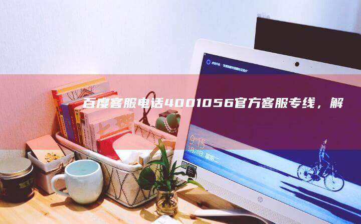 百度客服电话4001056：官方客服专线，解答您的所有疑问